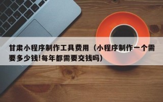睢县甘肃小程序制作工具费用（小程序制作一个需要多少钱!每年都需要交钱吗）