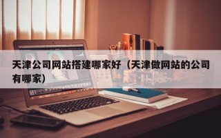 睢县天津公司网站搭建哪家好（天津做网站的公司有哪家）
