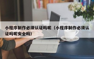 睢县小程序制作必须认证吗呢（小程序制作必须认证吗呢安全吗）