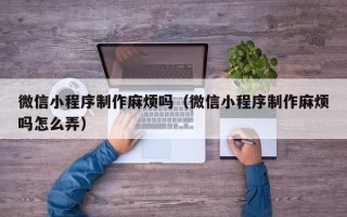 睢县微信小程序制作麻烦吗（微信小程序制作麻烦吗怎么弄）