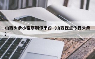 睢县山西头条小程序制作平台（山西视点今日头条）